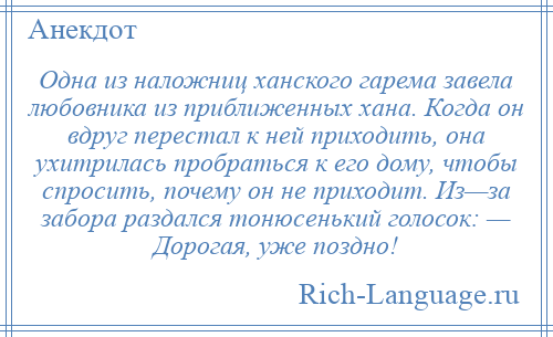 
    Одна из наложниц ханского гарема завела любовника из приближенных хана. Когда он вдруг перестал к ней приходить, она ухитрилась пробраться к его дому, чтобы спросить, почему он не приходит. Из—за забора раздался тонюсенький голосок: — Дорогая, уже поздно!