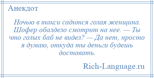 
    Ночью в такси садится голая женщина. Шофер обалдело смотрит на нее. — Ты что голых баб не видел? — Да нет, просто я думаю, откуда ты деньги будешь доставать.