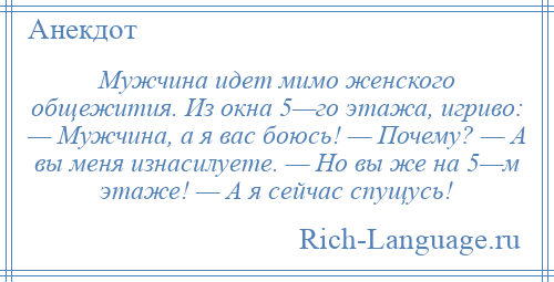
    Мужчина идет мимо женского общежития. Из окна 5—го этажа, игриво: — Мужчина, а я вас боюсь! — Почему? — А вы меня изнасилуете. — Но вы же на 5—м этаже! — А я сейчас спущусь!
