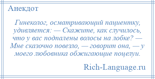 
    Гинеколог, осматривающий пациентку, удивляется: — Скажите, как случилось, что у вас подпалены волосы на лобке? — Мне сказочно повезло, — говорит она, — у моего любовника обжигающие поцелуи.