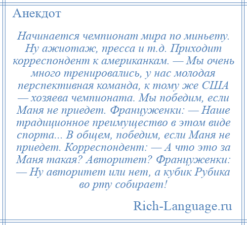 
    Начинается чемпионат мира по миньету. Ну ажиотаж, пресса и т.д. Приходит корреспондент к американкам. — Мы очень много тренировались, у нас молодая перспективная команда, к тому же США — хозяева чемпионата. Мы победим, если Маня не приедет. Француженки: — Наше традиционное преимущество в этом виде спорта... В общем, победим, если Маня не приедет. Корреспондент: — А что это за Маня такая? Авторитет? Француженки: — Ну авторитет или нет, а кубик Рубика во рту собирает!