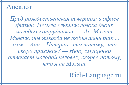 
    Пред рождественская вечеринка в офисе фирмы. Из угла слышны голоса двоих молодых сотрудников: — Ах, Мэлвин, Мэлвин, ты никогда не любил меня так ... ммм... Ааа... Наверно, это потому, что скоро праздник? — Нет, смущенно отвечает молодой человек, скорее потому, что я не Мэлвин.
