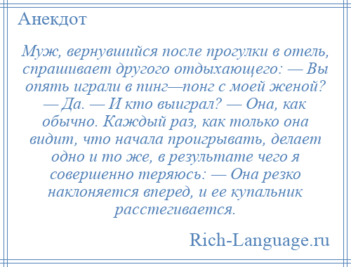 
    Муж, вернувшийся после прогулки в отель, спрашивает другого отдыхающего: — Вы опять играли в пинг—понг с моей женой? — Да. — И кто выиграл? — Она, как обычно. Каждый раз, как только она видит, что начала проигрывать, делает одно и то же, в результате чего я совершенно теряюсь: — Она резко наклоняется вперед, и ее купальник расстегивается.