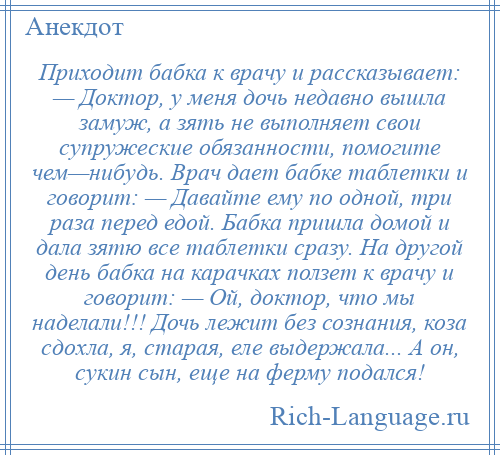 
    Приходит бабка к врачу и рассказывает: — Доктор, у меня дочь недавно вышла замуж, а зять не выполняет свои супружеские обязанности, помогите чем—нибудь. Врач дает бабке таблетки и говорит: — Давайте ему по одной, три раза перед едой. Бабка пришла домой и дала зятю все таблетки сразу. На другой день бабка на карачках ползет к врачу и говорит: — Ой, доктор, что мы наделали!!! Дочь лежит без сознания, коза сдохла, я, старая, еле выдержала... А он, сукин сын, еще на ферму подался!