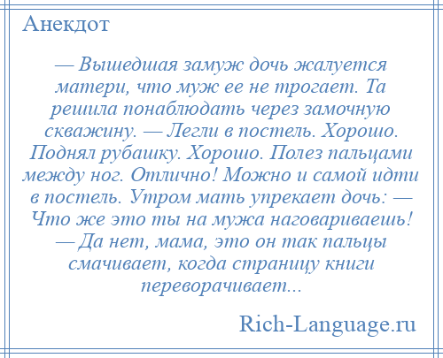 
    — Вышедшая замуж дочь жалуется матери, что муж ее не трогает. Та решила понаблюдать через замочную скважину. — Легли в постель. Хорошо. Поднял рубашку. Хорошо. Полез пальцами между ног. Отлично! Можно и самой идти в постель. Утром мать упрекает дочь: — Что же это ты на мужа наговариваешь! — Да нет, мама, это он так пальцы смачивает, когда страницу книги переворачивает...