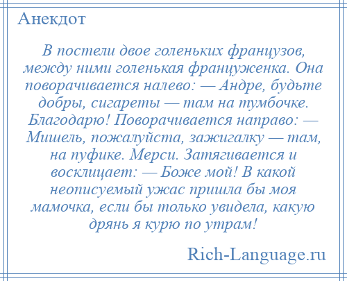 
    В постели двое голеньких французов, между ними голенькая француженка. Она поворачивается налево: — Андре, будьте добры, сигареты — там на тумбочке. Благодарю! Поворачивается направо: — Мишель, пожалуйста, зажигалку — там, на пуфике. Мерси. Затягивается и восклицает: — Боже мой! В какой неописуемый ужас пришла бы моя мамочка, если бы только увидела, какую дрянь я курю по утрам!