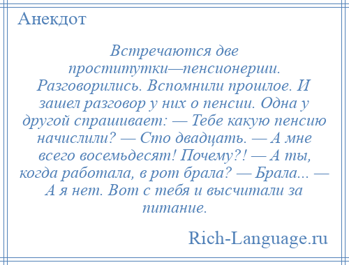 
    Встречаются две проститутки—пенсионерши. Разговорились. Вспомнили прошлое. И зашел разговор у них о пенсии. Одна у другой спрашивает: — Тебе какую пенсию начислили? — Сто двадцать. — А мне всего восемьдесят! Почему?! — А ты, когда работала, в рот брала? — Брала... — А я нет. Вот с тебя и высчитали за питание.