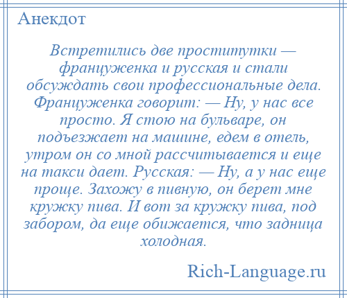 
    Встретились две проститутки — француженка и русская и стали обсуждать свои профессиональные дела. Француженка говорит: — Ну, у нас все просто. Я стою на бульваре, он подъезжает на машине, едем в отель, утром он со мной рассчитывается и еще на такси дает. Русская: — Ну, а у нас еще проще. Захожу в пивную, он берет мне кружку пива. И вот за кружку пива, под забором, да еще обижается, что задница холодная.