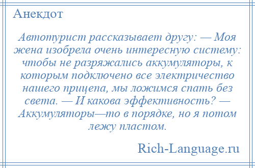 
    Автотурист рассказывает другу: — Моя жена изобрела очень интересную систему: чтобы не разряжались аккумуляторы, к которым подключено все электричество нашего прицепа, мы ложимся спать без света. — И какова эффективность? — Аккумуляторы—то в порядке, но я потом лежу пластом.