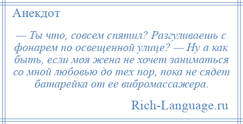 
    — Ты что, совсем спятил? Разгуливаешь с фонарем по освещенной улице? — Ну а как быть, если моя жена не хочет заниматься со мной любовью до тех пор, пока не сядет батарейка от ее вибромассажера.