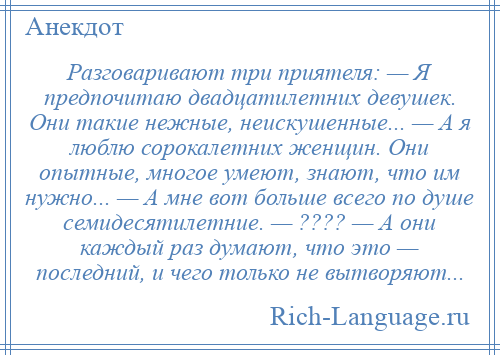 
    Разговаривают три приятеля: — Я предпочитаю двадцатилетних девушек. Они такие нежные, неискушенные... — А я люблю сорокалетних женщин. Они опытные, многое умеют, знают, что им нужно... — А мне вот больше всего по душе семидесятилетние. — ???? — А они каждый раз думают, что это — последний, и чего только не вытворяют...