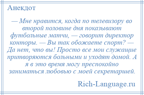 
    — Мне нравится, когда по телевизору во второй половине дня показывают футбольные матчи, — говорит директор конторы. — Вы так обожаете спорт? — Да нет, что вы! Просто все мои служащие притворяются больными и уходят домой. А я в это время могу преспокойно заниматься любовью с моей секретаршей.