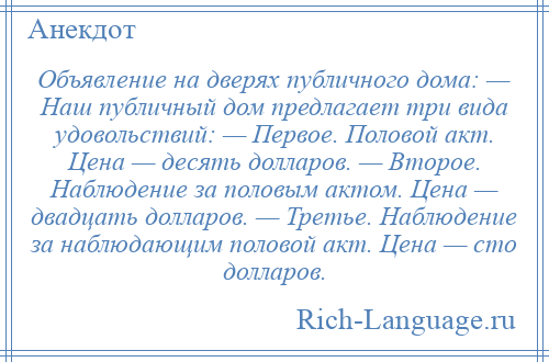 
    Объявление на дверях публичного дома: — Наш публичный дом предлагает три вида удовольствий: — Первое. Половой акт. Цена — десять долларов. — Второе. Наблюдение за половым актом. Цена — двадцать долларов. — Третье. Наблюдение за наблюдающим половой акт. Цена — сто долларов.