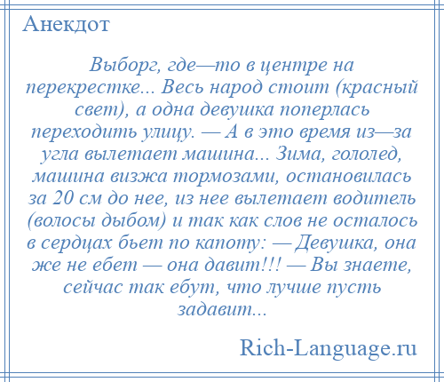 
    Выборг, где—то в центре на перекрестке... Весь народ стоит (красный свет), а одна девушка поперлась переходить улицу. — А в это время из—за угла вылетает машина... Зима, гололед, машина визжа тормозами, остановилась за 20 см до нее, из нее вылетает водитель (волосы дыбом) и так как слов не осталось в сердцах бьет по капоту: — Девушка, она же не ебет — она давит!!! — Вы знаете, сейчас так ебут, что лучше пусть задавит...