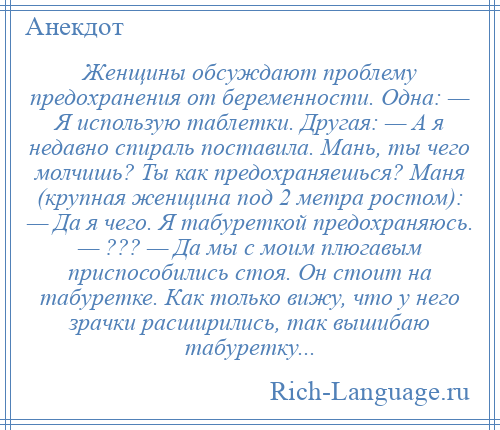 
    Женщины обсуждают проблему предохранения от беременности. Одна: — Я использую таблетки. Другая: — А я недавно спираль поставила. Мань, ты чего молчишь? Ты как предохраняешься? Маня (крупная женщина под 2 метра ростом): — Да я чего. Я табуреткой предохраняюсь. — ??? — Да мы с моим плюгавым приспособились стоя. Он стоит на табуретке. Как только вижу, что у него зрачки расширились, так вышибаю табуретку...