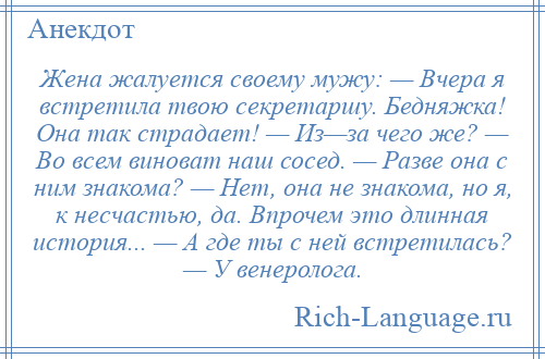 
    Жена жалуется своему мужу: — Вчера я встретила твою секретаршу. Бедняжка! Она так страдает! — Из—за чего же? — Во всем виноват наш сосед. — Разве она с ним знакома? — Нет, она не знакома, но я, к несчастью, да. Впрочем это длинная история... — А где ты с ней встретилась? — У венеролога.