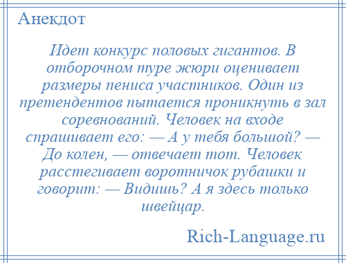 
    Идет конкурс половых гигантов. В отборочном туре жюри оценивает размеры пениса участников. Один из претендентов пытается проникнуть в зал соревнований. Человек на входе спрашивает его: — А у тебя большой? — До колен, — отвечает тот. Человек расстегивает воротничок рубашки и говорит: — Видишь? А я здесь только швейцар.