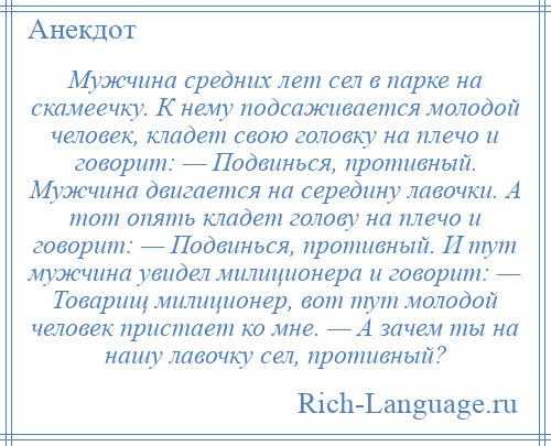 
    Мужчина средних лет сел в парке на скамеечку. К нему подсаживается молодой человек, кладет свою головку на плечо и говорит: — Подвинься, противный. Мужчина двигается на середину лавочки. А тот опять кладет голову на плечо и говорит: — Подвинься, противный. И тут мужчина увидел милиционера и говорит: — Товарищ милиционер, вот тут молодой человек пристает ко мне. — А зачем ты на нашу лавочку сел, противный?