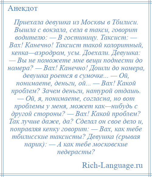 
    Приехала девушка из Москвы в Тбилиси. Вышла с вокзала, села в такси, говорит водителю: — В гостиницу. Таксист: — Вах! Канечно! Таксист такой колоритный, кепка—аэродром, усы. Доехали. Девушка: — Вы не поможете мне вещи поднести до номера? — Вах! Канечно! Дошли до номера, девушка роется в сумочке... — Ой, понимаете, деньги, ой... — Вах! Какой проблем? Зачем деньги, натурой отдашь. — Ой, я, понимаете, согласна, но вот проблемы у меня, может как—нибудь с другой стороны? — Вах! Какой проблем? Так лучше даже, да? Сделал он свое дело и, поправляя кепку говорит: — Вах, как тебе тбилисские таксисты? Девушка (срывая парик): — А как тебе московские педерасты?