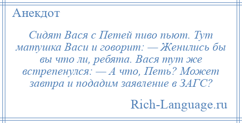 
    Сидят Вася с Петей пиво пьют. Тут матушка Васи и говорит: — Женились бы вы что ли, ребята. Вася тут же встрепенулся: — А что, Петь? Может завтра и подадим заявление в ЗАГС?