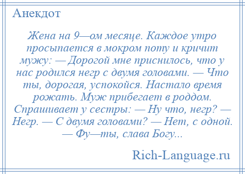 
    Жена на 9—ом месяце. Каждое утро просыпается в мокром поту и кричит мужу: — Дорогой мне приснилось, что у нас родился негр с двумя головами. — Что ты, дорогая, успокойся. Настало время рожать. Муж прибегает в роддом. Спрашивает у сестры: — Ну что, негр? — Негр. — С двумя головами? — Нет, с одной. — Фу—ты, слава Богу...