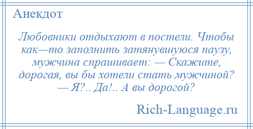 
    Любовники отдыхают в постели. Чтобы как—то заполнить затянувшуюся паузу, мужчина спрашивает: — Скажите, дорогая, вы бы хотели стать мужчиной? — Я?.. Да!.. А вы дорогой?