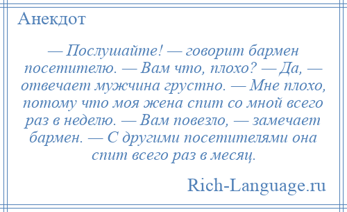 
    — Послушайте! — говорит бармен посетителю. — Вам что, плохо? — Да, — отвечает мужчина грустно. — Мне плохо, потому что моя жена спит со мной всего раз в неделю. — Вам повезло, — замечает бармен. — С другими посетителями она спит всего раз в месяц.