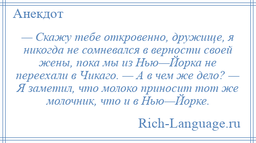 
    — Скажу тебе откровенно, дружище, я никогда не сомневался в верности своей жены, пока мы из Нью—Йорка не переехали в Чикаго. — А в чем же дело? — Я заметил, что молоко приносит тот же молочник, что и в Нью—Йорке.