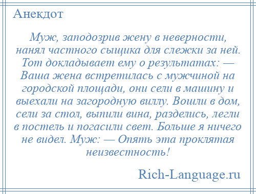 
    Муж, заподозрив жену в неверности, нанял частного сыщика для слежки за ней. Тот докладывает ему о результатах: — Ваша жена встретилась с мужчиной на городской площади, они сели в машину и выехали на загородную виллу. Вошли в дом, сели за стол, выпили вина, разделись, легли в постель и погасили свет. Больше я ничего не видел. Муж: — Опять эта проклятая неизвестность!