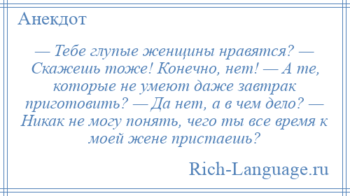 
    — Тебе глупые женщины нравятся? — Скажешь тоже! Конечно, нет! — А те, которые не умеют даже завтрак приготовить? — Да нет, а в чем дело? — Никак не могу понять, чего ты все время к моей жене пристаешь?