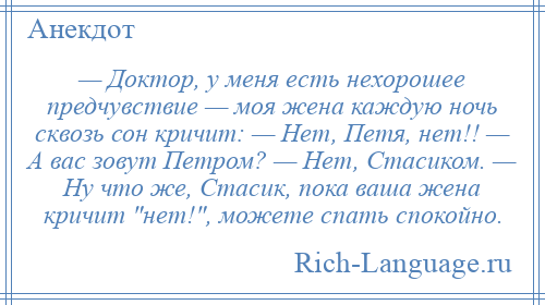 
    — Доктор, у меня есть нехорошее предчувствие — моя жена каждую ночь сквозь сон кричит: — Нет, Петя, нет!! — А вас зовут Петром? — Нет, Стасиком. — Ну что же, Стасик, пока ваша жена кричит нет! , можете спать спокойно.