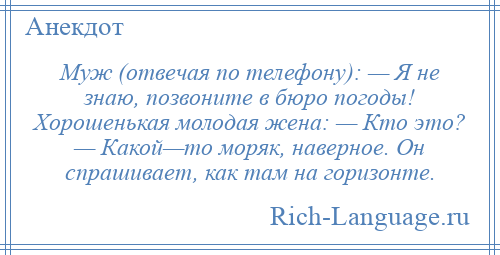
    Муж (отвечая по телефону): — Я не знаю, позвоните в бюро погоды! Хорошенькая молодая жена: — Кто это? — Какой—то моряк, наверное. Он спрашивает, как там на горизонте.