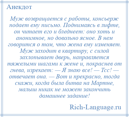 
    Муж возвращается с работы, консьерж подает ему письмо. Поднимаясь в лифте, он читает его и бледнеет: оно хоть и анонимное, но довольно ясное. В нем говорится о том, что жена ему изменяет. Муж заходит в квартиру, с силой захлопывает дверь, направляется тяжелыми шагами к жене и, покраснев от гнева, изрекает: — Я знаю все! — Тсс! — отвечает она. — Вот и прекрасно, тогда скажи, когда была битва на Мартне, малыш никак не может закончить домашнее задание!
