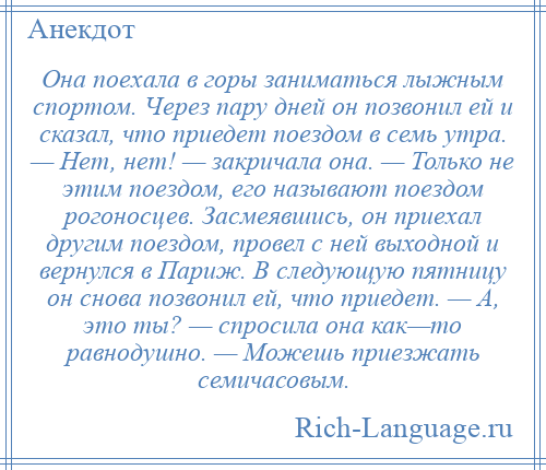 
    Она поехала в горы заниматься лыжным спортом. Через пару дней он позвонил ей и сказал, что приедет поездом в семь утра. — Нет, нет! — закричала она. — Только не этим поездом, его называют поездом рогоносцев. Засмеявшись, он приехал другим поездом, провел с ней выходной и вернулся в Париж. В следующую пятницу он снова позвонил ей, что приедет. — А, это ты? — спросила она как—то равнодушно. — Можешь приезжать семичасовым.