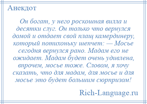 
    Он богат, у него роскошная вилла и десятки слуг. Он только что вернулся домой и отдает свой плащ камердинеру, который потихоньку шепчет: — Мосье сегодня вернулся рано. Мадам его не ожидает. Мадам будет очень удивлена, впрочем, мосье тоже. Словом, я хочу сказать, что для мадам, для мосье и для мосье это будет большим сюрпризом!