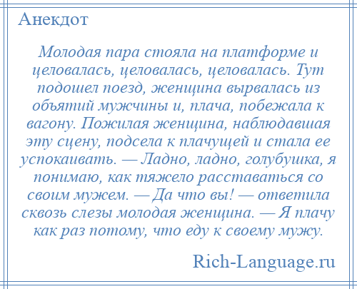 
    Молодая пара стояла на платформе и целовалась, целовалась, целовалась. Тут подошел поезд, женщина вырвалась из объятий мужчины и, плача, побежала к вагону. Пожилая женщина, наблюдавшая эту сцену, подсела к плачущей и стала ее успокаивать. — Ладно, ладно, голубушка, я понимаю, как тяжело расставаться со своим мужем. — Да что вы! — ответила сквозь слезы молодая женщина. — Я плачу как раз потому, что еду к своему мужу.