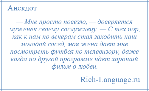 
    — Мне просто повезло, — доверяется муженек своему сослуживцу. — С тех пор, как к нам по вечерам стал заходить наш молодой сосед, моя жена дает мне посмотреть футбол по телевизору, даже когда по другой программе идет хороший фильм о любви.