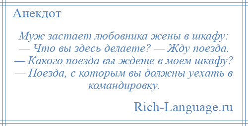 
    Муж застает любовника жены в шкафу: — Что вы здесь делаете? — Жду поезда. — Какого поезда вы ждете в моем шкафу? — Поезда, с которым вы должны уехать в командировку.
