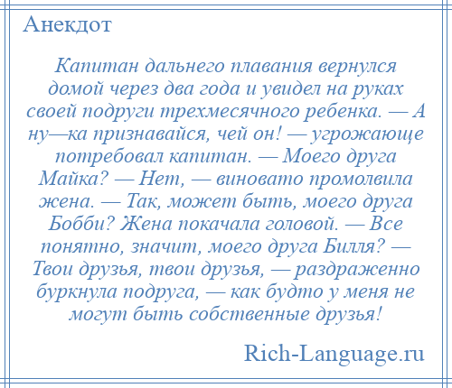 
    Капитан дальнего плавания вернулся домой через два года и увидел на руках своей подруги трехмесячного ребенка. — А ну—ка признавайся, чей он! — угрожающе потребовал капитан. — Моего друга Майка? — Нет, — виновато промолвила жена. — Так, может быть, моего друга Бобби? Жена покачала головой. — Все понятно, значит, моего друга Билля? — Твои друзья, твои друзья, — раздраженно буркнула подруга, — как будто у меня не могут быть собственные друзья!