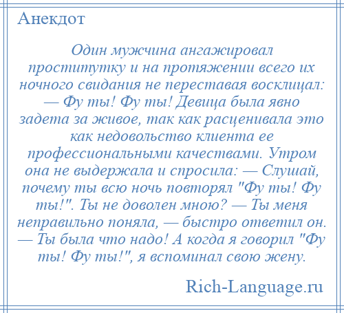 
    Один мужчина ангажировал проститутку и на протяжении всего их ночного свидания не переставая восклицал: — Фу ты! Фу ты! Девица была явно задета за живое, так как расценивала это как недовольство клиента ее профессиональными качествами. Утром она не выдержала и спросила: — Слушай, почему ты всю ночь повторял Фу ты! Фу ты! . Ты не доволен мною? — Ты меня неправильно поняла, — быстро ответил он. — Ты была что надо! А когда я говорил Фу ты! Фу ты! , я вспоминал свою жену.