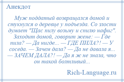 
    Муж поддатый возвращался домой и стукнулся о деревце у подъезда. Со злости думает Щас пилу возьму и спилю нафиг . Заходит домой, говорит жене: — Где пила? — Да нигде... — ГДЕ ПИЛА?! — У соседа. — Зачем дала? — Да не давала я... — ЗАЧЕМ ДАЛА?! — Да я ж не знала, что он такой болтливый...