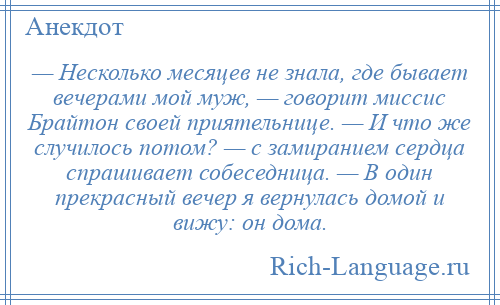 
    — Несколько месяцев не знала, где бывает вечерами мой муж, — говорит миссис Брайтон своей приятельнице. — И что же случилось потом? — с замиранием сердца спрашивает собеседница. — В один прекрасный вечер я вернулась домой и вижу: он дома.