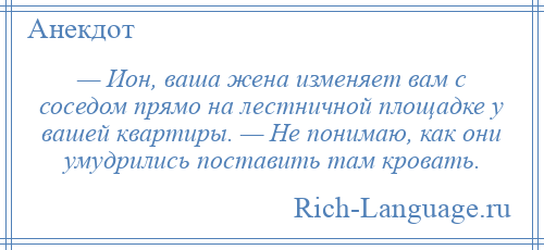 
    — Ион, ваша жена изменяет вам с соседом прямо на лестничной площадке у вашей квартиры. — Не понимаю, как они умудрились поставить там кровать.