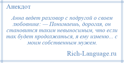 
    Анна ведет разговор с подругой о своем любовнике: — Понимаешь, дорогая, он становится таким невыносимым, что если так будет продолжаться, я ему изменю... с моим собственным мужем.