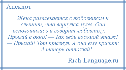
    Жена развлекается с любовником и слышит, что вернулся муж. Она всполошилась и говорит любовнику: — Прыгай в окно! — Так ведь восьмой этаж! — Прыгай! Тот прыгнул. А она ему кричит: — А теперь отползай!