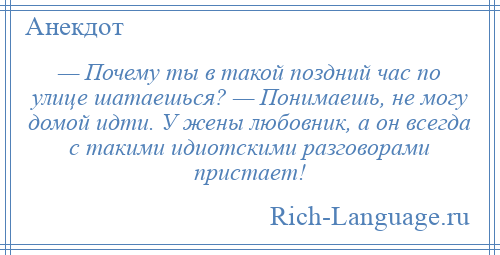 
    — Почему ты в такой поздний час по улице шатаешься? — Понимаешь, не могу домой идти. У жены любовник, а он всегда с такими идиотскими разговорами пристает!