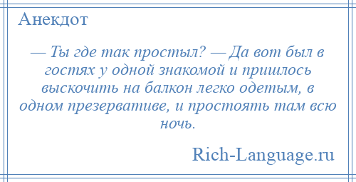 
    — Ты где так простыл? — Да вот был в гостях у одной знакомой и пришлось выскочить на балкон легко одетым, в одном презервативе, и простоять там всю ночь.