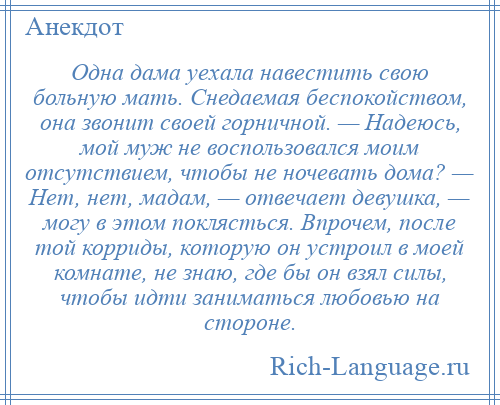 
    Одна дама уехала навестить свою больную мать. Снедаемая беспокойством, она звонит своей горничной. — Надеюсь, мой муж не воспользовался моим отсутствием, чтобы не ночевать дома? — Нет, нет, мадам, — отвечает девушка, — могу в этом поклясться. Впрочем, после той корриды, которую он устроил в моей комнате, не знаю, где бы он взял силы, чтобы идти заниматься любовью на стороне.