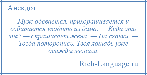 
    Муж одевается, прихорашивается и собирается уходить из дома. — Куда это ты? — спрашивает жена. — На скачки. — Тогда поторопись. Твоя лошадь уже дважды звонила.