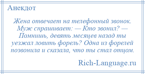 
    Жена отвечает на телефонный звонок. Муж спрашивает: — Кто звонил? — Помнишь, девять месяцев назад ты уезжал ловить форель? Одна из форелей позвонила и сказала, что ты стал отцом.